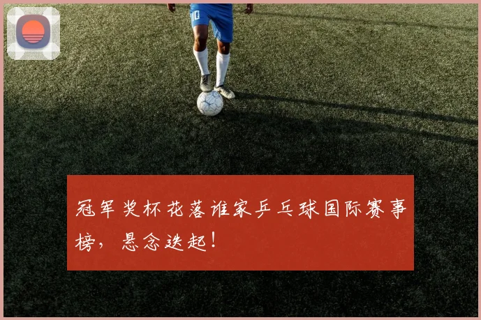 冠军奖杯花落谁家乒乓球国际赛事榜，悬念迭起！