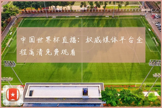 中国世界杯直播：权威媒体平台全程高清免费观看