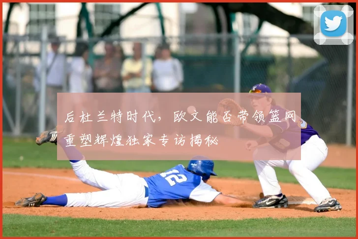 后杜兰特时代,欧文能否带领篮网重塑辉煌独家专访揭秘