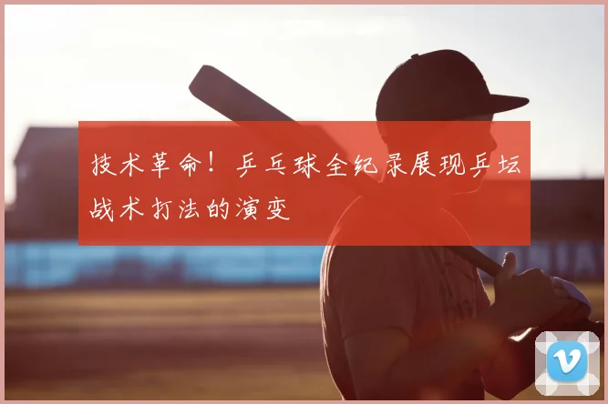 技术革命！乒乓球全纪录展现乒坛战术打法的演变