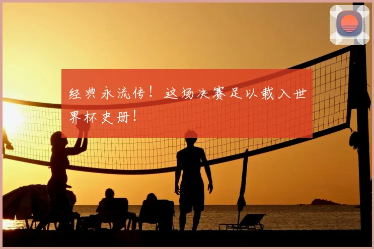 经典永流传！这场决赛足以载入世界杯史册！