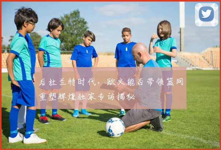 后杜兰特时代，欧文能否带领篮网重塑辉煌独家专访揭秘