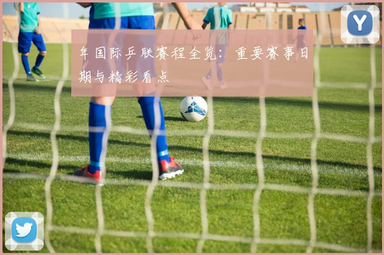 年国际乒联赛程全览：重要赛事日期与精彩看点