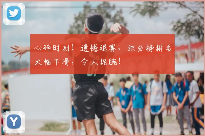 心碎时刻！遗憾退赛，积分榜排名大幅下滑，令人扼腕！