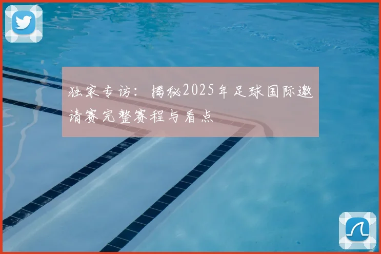 独家专访：揭秘2025年足球国际邀请赛完整赛程与看点