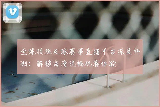 全球顶级足球赛事直播平台深度评测:解锁高清流畅观赛体验
