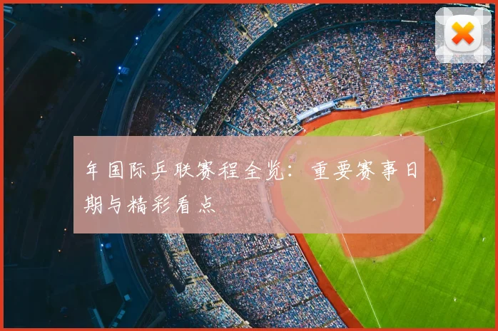 年国际乒联赛程全览：重要赛事日期与精彩看点