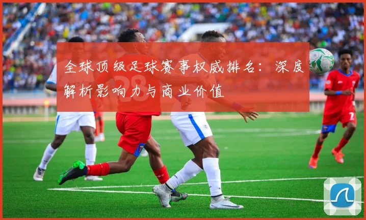 全球顶级足球赛事权威排名：深度解析影响力与商业价值