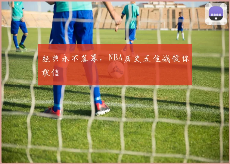 经典永不落幕，NBA历史五佳战役你敢信