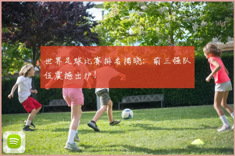 世界足球比赛排名揭晓：前三强队伍震撼出炉！